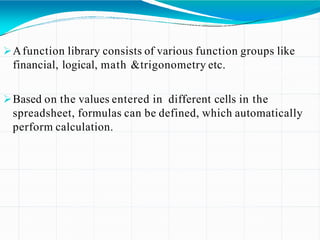 Afunction library consists of various function groups like
financial, logical, math &trigonometry etc.
Based on the values entered in different cells in the
spreadsheet, formulas can be defined, which automatically
perform calculation.
 