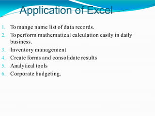 Application of Excel
1. To mange name list of data records.
2. To perform mathematical calculation easily in daily
business.
3. Inventory management
4. Create forms and consolidate results
5. Analytical tools
6. Corporate budgeting.
 