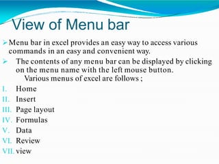 View of Menu bar
Menu bar in excel provides an easy way to access various
commands in an easy and convenient way.
 The contents of any menu bar can be displayed by clicking
on the menu name with the left mouse button.
Various menus of excel are follows ;
I. Home
II. Insert
III. Page layout
IV. Formulas
V. Data
VI. Review
VII. view
 