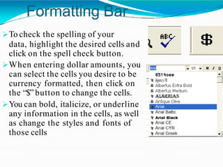 Formatting Bar
To check the spelling of your
data, highlight the desired cells and
click on the spell check button.
When entering dollar amounts, you
can select the cells you desire to be
currency formatted, then click on
the “$” button to change the cells.
You can bold, italicize, or underline
any information in the cells, as well
as change the styles and fonts of
those cells
 