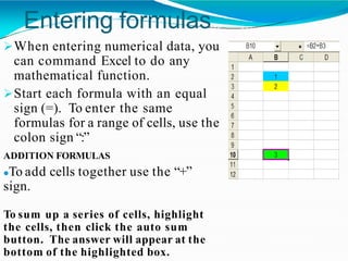 Entering formulas
When entering numerical data, you
can command Excel to do any
mathematical function.
Start each formula with an equal
sign (=). To enter the same
formulas for a range of cells, use the
colon sign “:”
ADDITION FORMULAS
To add cells together use the “+”
sign.
To sum up a series of cells, highlight
the cells, then click the auto sum
button. The answer will appear at the
bottom of the highlighted box.
 