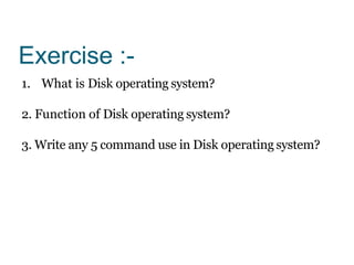 Exercise :-
1. What is Disk operating system?
2. Function of Disk operating system?
3. Write any 5 command use in Disk operating system?
 