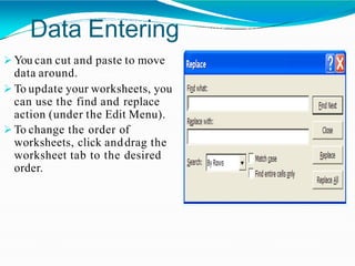 Data Entering
 You can cut and paste to move
data around.
 To update your worksheets, you
can use the find and replace
action (under the Edit Menu).
 To change the order of
worksheets, click anddrag the
worksheet tab to the desired
order.
 