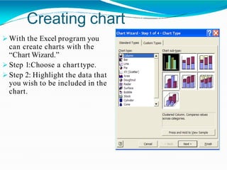 Creating chart
 With the Excel program you
can create charts with the
“Chart Wizard.”
 Step 1:Choose a charttype.
 Step 2: Highlight the data that
you wish to be included in the
chart.
 