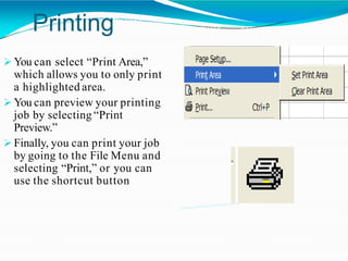 Printing
 You can select “Print Area,”
which allows you to only print
a highlighted area.
 You can preview your printing
job by selecting “Print
Preview.”
 Finally, you can print your job
by going to the File Menu and
selecting “Print,” or you can
use the shortcut button
 