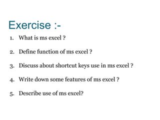 Exercise :-
1. What is ms excel ?
2. Define function of ms excel ?
3. Discuss about shortcut keys use in ms excel ?
4. Write down some features of ms excel ?
5. Describe use of ms excel?
 