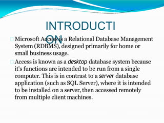 INTRODUCTI
ONMicrosoft Access is a Relational Database Management
System (RDBMS), designed primarily for home or
small business usage.
Access is known as a desktop database system because
it's functions are intended to be run from a single
computer. This is in contrast to a server database
application (such as SQL Server), where it is intended
to be installed on a server, then accessed remotely
from multiple client machines.
 