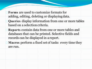 Forms are used to customize formats for
adding, editing, deleting or displayingdata.
Queries display information from one or more tables
based on a selectioncriteria.
Reports contain data from one or more tables and
databases that can be printed. Selective fields and
records can be displayed in areport.
Macros perform a fixed setof tasks every time they
are run.
 