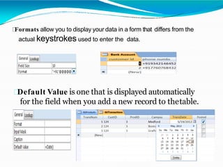 Formats allow you to display your data in a form that differs from the
actual keystrokes used to enter the data.
Default Value is one that is displayed automatically
for the field when you add a new record to thetable.
 