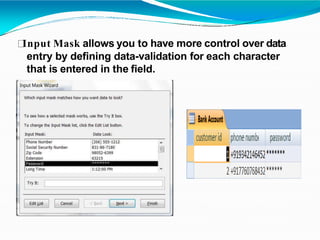 Input Mask allows you to have more control over data
entry by defining data-validation for each character
that is entered in the field.
 