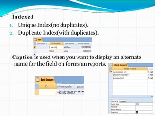 Indexed
1. Unique Index(no duplicates).
2. Duplicate Index(with duplicates).
Caption is used when you want to display an alternate
name for the field on forms anreports.
 