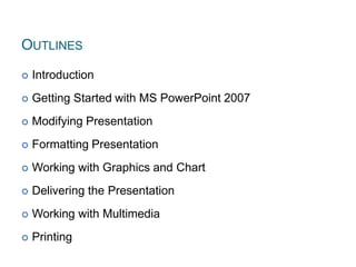 OUTLINES
 Introduction
 Getting Started with MS PowerPoint 2007
 Modifying Presentation
 Formatting Presentation
 Working with Graphics and Chart
 Delivering the Presentation
 Working with Multimedia
 Printing 2
 
