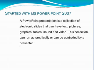 STARTED WITH MS POWER POINT 2007
A PowerPoint presentation is a collection of
electronic slides that can have text, pictures,
graphics, tables, sound and video. This collection
can run automatically or can be controlled by a
presenter.
 