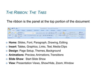 THE RIBBON: THE TABS
 Home: Slides, Font, Paragraph, Drawing, Editing
 Insert: Tables, Graphics, Links, Text, Media Clips
 Design: Page Setup, Themes, Background
 Animations: Preview, Animations,Transitions
 Slide Show: Start Slide Show
 View: Presentation Views, Show/Hide, Zoom, Window
The ribbon is the panel at the top portion of the document
 