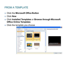 FROM A TEMPLATE
 Click the Microsoft Office Button
 Click New
 Click Installed Templates or Browse through Microsoft
Office Online Templates
 Click the template you choose
 