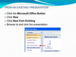FROM AN EXISTING PRESENTATION
 Click the Microsoft Office Button
 Click New
 Click New from Existing
 Browse to and click the presentation
 
