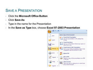 SAVE A PRESENTATION
• Click the Microsoft Office Button
• Click Save As
• Type in the name for the Presentation
• In the Save as Type box, choose Excel 97-2003 Presentation
 