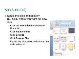 ADD SLIDES (2)
 Select the slide immediately
BEFORE where you want the new
slide
Click the New Slide button on the
Home tab
Click Reuse Slides
Click Browse
Click Browse File
Locate the slide show and click on the
slide to import
 