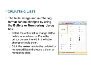 FORMATTING LISTS
 The bullet image and numbering
format can be changed by using
the Bullets or Numbering dialog
box.
Select the entire list to change all the
bullets or numbers, or Place the
cursor on one line within the list to
change a single bullet.
Click the arrow next to the bulleted or
numbered list and choose a bullet or
numbering style.
 