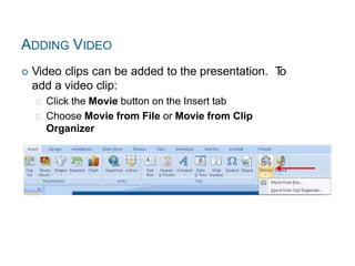 ADDING VIDEO
 Video clips can be added to the presentation. To
add a video clip:
Click the Movie button on the Insert tab
Choose Movie from File or Movie from Clip
Organizer
 