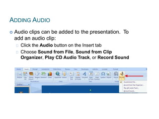 ADDING AUDIO
 Audio clips can be added to the presentation. To
add an audio clip:
Click the Audio button on the Insert tab
Choose Sound from File, Sound from Clip
Organizer, Play CD Audio Track, or Record Sound
 