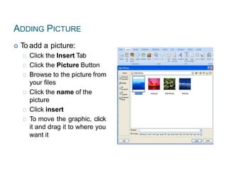 ADDING PICTURE
 To add a picture:
Click the Insert Tab
Click the Picture Button
Browse to the picture from
your files
Click the name of the
picture
Click insert
To move the graphic, click
it and drag it to where you
want it
 