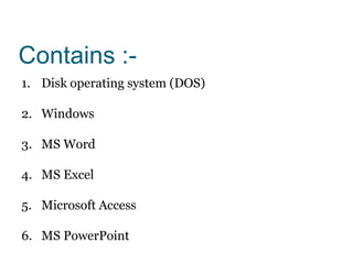 Contains :-
1. Disk operating system (DOS)
2. Windows
3. MS Word
4. MS Excel
5. Microsoft Access
6. MS PowerPoint
 