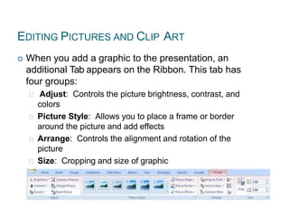 EDITING PICTURES AND CLIP ART
 When you add a graphic to the presentation, an
additional Tab appears on the Ribbon. This tab has
four groups:
Adjust: Controls the picture brightness, contrast, and
colors
Picture Style: Allows you to place a frame or border
around the picture and add effects
Arrange: Controls the alignment and rotation of the
picture
Size: Cropping and size of graphic
 