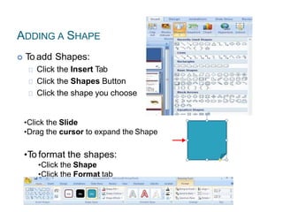 ADDING A SHAPE
 To add Shapes:
Click the Insert Tab
Click the Shapes Button
Click the shape you choose
•Click the Slide
•Drag the cursor to expand the Shape
•To format the shapes:
•Click the Shape
•Click the Format tab
 