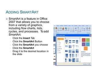 ADDING SMARTART
 SmartArt is a feature in Office
2007 that allows you to choose
from a variety of graphics,
including flow charts, lists,
cycles, and processes. To add
SmartArt:
Click the Insert Tab
Click the SmartArt Button
Click the SmartArt you choose
Click the SmartArt
Drag it to the desired location in
the slide
 