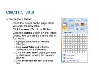 CREATE A TABLE
 To create a table:
Place the cursor on the page where
you want the new table
Click the Insert Tab of the Ribbon
Click the Tables Button on the Tables
Group. You can create a table one of
four ways:
 Highlight the number of row and
columns
 Click Insert Table and enter the
number of rows and columns
 Click the Draw Table, create your table
by clicking and entering the rows and
columns
 Click Excel Spreadsheet and enter
data
52
 