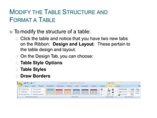 MODIFY THE TABLE STRUCTURE AND
FORMAT A TABLE
 To modify the structure of a table:
Click the table and notice that you have two new tabs
on the Ribbon: Design and Layout. These pertain to
the table design and layout.
On the Design Tab, you can choose:
Table Style Options
Table Styles
Draw Borders
 