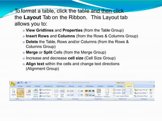  To format a table, click the table and then click
the Layout Tab on the Ribbon. This Layout tab
allows you to:
 View Gridlines and Properties (from the Table Group)
 Insert Rows and Columns (from the Rows & Columns Group)
 Delete the Table, Rows and/or Columns (from the Rows &
Columns Group)
 Merge or Split Cells (from the Merge Group)
 Increase and decrease cell size (Cell Size Group)
 Align text within the cells and change text directions
(Alignment Group)
 