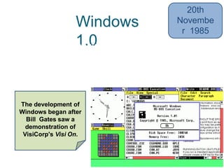 Windows
1.0• 16-bit multi-tasking shell on top of an
existing MS-DOS installation
• Limited multi-tasking
20th
Novembe
r 1985
The development of
Windows began after
Bill Gates saw a
demonstration of
VisiCorp's Visi On.
 