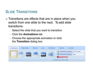 SLIDE TRANSITIONS
 Transitions are effects that are in place when you
switch from one slide to the next. To add slide
transitions:
Select the slide that you want to transition
Click the Animations tab
Choose the appropriate animation or click
the Transition dialog box
 