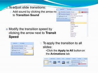 To adjust slide transitions:
Add sound by clicking the arrow n
to Transition Sound
ext
ion
 Modify the transition speed by
clicking the arrow next to Transit
Speed
To apply the transition to all
slides:
•Click the Apply to All button on
the Animations tab
 