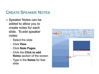 CREATE SPEAKER NOTES
 Speaker Notes can be
added to allow you to
create notes for each
slide. To add speaker
notes:
Select the slide
Click View
Click Note Pages
Click the Click to add
Notes section of the screen
Type in the Notes for that
slide
 