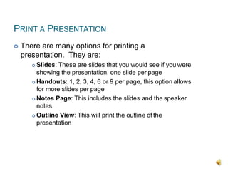 PRINT A PRESENTATION
 There are many options for printing a
presentation. They are:
 Slides: These are slides that you would see if you were
showing the presentation, one slide per page
 Handouts: 1, 2, 3, 4, 6 or 9 per page, this option allows
for more slides per page
 Notes Page: This includes the slides and the speaker
notes
 Outline View: This will print the outline of the
presentation
 