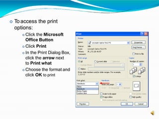  To access the print
options:
 Click the Microsoft
Office Button
 Click Print
 In the Print Dialog Box,
click the arrow next
to Print what
 Choose the format and
click OK to print
 