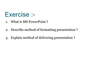 Exercise :-
1. What is MS PowerPoint ?
2. Describe method of formatting presentation ?
3. Explain method of delivering presentation ?
 