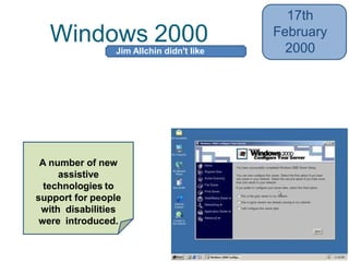 Windows 2000
17th
February
2000
• Added NTFS (New Technology File
System) 3.0, the Microsoft Management
Console (MMC), and the Encrypting File
System (EFS)
• Also Active Directory
A number of new
assistive
technologies to
support for people
with disabilities
were introduced.
Jim Allchin didn't like
codenames
 