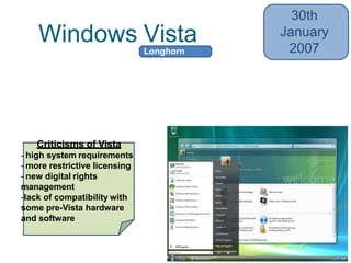 Windows Vista
30th
January
2007
• Introduced Windows Search, Windows
Aero, Windows Sidebar, Shadow Copy
• Integrated Speech Recognition
Criticisms of Vista
- high system requirements
- more restrictive licensing
- new digital rights
management
-lack of compatibility with
some pre-Vista hardware
and software
Longhorn
 