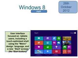 Windows 8
26th
October
2012
• Heavier integration with online services
from Microsoft and others (Skydrive,
Xbox)
• Faster startup through UEFI integration
User interface
focused on tablets
users, including a
touch-optimized shell
using the "Metro"
design language, and
a new 'Start' screen
(No ‘Start button)
Jupit
er
 