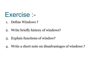 Exercise :-
1. Define Windows ?
2. Write briefly history of windows?
3. Explain functions of window?
4. Write a short note on disadvantages of windows ?
 