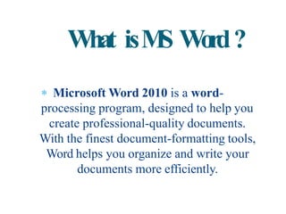  Microsoft Word 2010 is a word-
processing program, designed to help you
create professional-quality documents.
With the finest document-formatting tools,
Word helps you organize and write your
documents more efficiently.
What isMS Word?
 