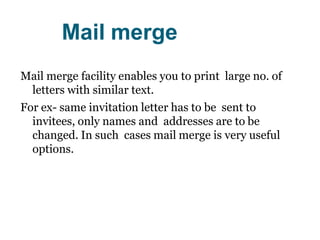 Mail merge
Mail merge facility enables you to print large no. of
letters with similar text.
For ex- same invitation letter has to be sent to
invitees, only names and addresses are to be
changed. In such cases mail merge is very useful
options.
 