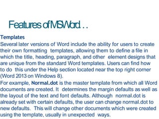 FeaturesofMSWord…
Templates
Several later versions of Word include the ability for users to create
their own formatting templates, allowing them to define a file in
which the title, heading, paragraph, and other element designs that
are unique from the standard Word templates. Users can find how
to do this under the Help section located near the top right corner
(Word 2013 on Windows 8).
For example, Normal.dot is the master template from which all Word
documents are created. It determines the margin defaults as well as
the layout of the text and font defaults. Although normal.dot is
already set with certain defaults, the user can change normal.dot to
new defaults. This will change other documents which were created
using the template, usually in unexpected ways.
 