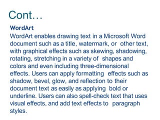 Cont…
WordArt
WordArt enables drawing text in a Microsoft Word
document such as a title, watermark, or other text,
with graphical effects such as skewing, shadowing,
rotating, stretching in a variety of shapes and
colors and even including three-dimensional
effects. Users can apply formatting effects such as
shadow, bevel, glow, and reflection to their
document text as easily as applying bold or
underline. Users can also spell-check text that uses
visual effects, and add text effects to paragraph
styles.
 