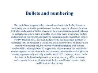 Bullets and numbering
Microsoft Word supports bullet lists and numbered lists. It also features a
numbering system that helps add correct numbers to pages, chapters, headers,
footnotes, and entries of tables of content; these numbers automatically change
to correct ones as new items are added or existing items are deleted. Bullets
and numbering can be applied directly to paragraphs and convert them to lists.
Word 97 through 2003, however, had problems adding correct numbers to
numbered lists. In particular, a second irrelevant numbered list might have not
started with number one, but instead resumed numbering after the last
numbered list. Although Word 97 supported a hidden marker that said the list
numbering must restart afterwards, the command to insert this marker (Restart
Numbering command) was only added in Word 2003. However, if one cut the
first item of the listed and pasted it as another item, e.g. fifth, the restart
marker would have moved with it and the list would have restarted in the
middle instead of at the top.
 