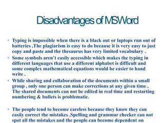  Typing is impossible when there is a black out or laptops run out of
batteries ,The plagiarism is easy to do because it is very easy to just
copy and paste and the thesaurus has very limited vocabulary .
 Some symbols aren’t easily accessible which makes the typing in
different languages that use a different alphabet is difficult and
some complex mathematical equations would be easier to hand
write .
 While sharing and collaboration of the documents within a small
group , only one person can make corrections at any given time ,
The shared documents can not be edited in real time and restarting
numbering & bullets is problematic.
 The people tend to become careless because they know they can
easily correct the mistakes ,Spelling and grammar checker can not
spot all the mistakes and the people can become dependent on
DisadvantagesofMSWord
 